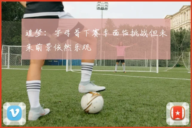 追梦：字母哥下赛季面临挑战但未来前景依然乐观