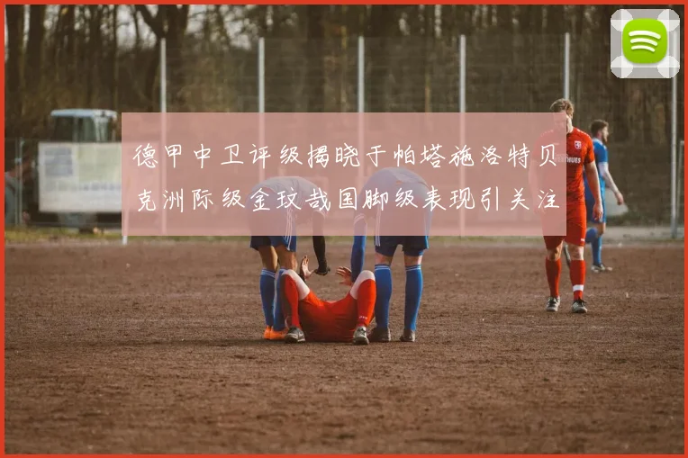 德甲中卫评级揭晓于帕塔施洛特贝克洲际级金玟哉国脚级表现引关注