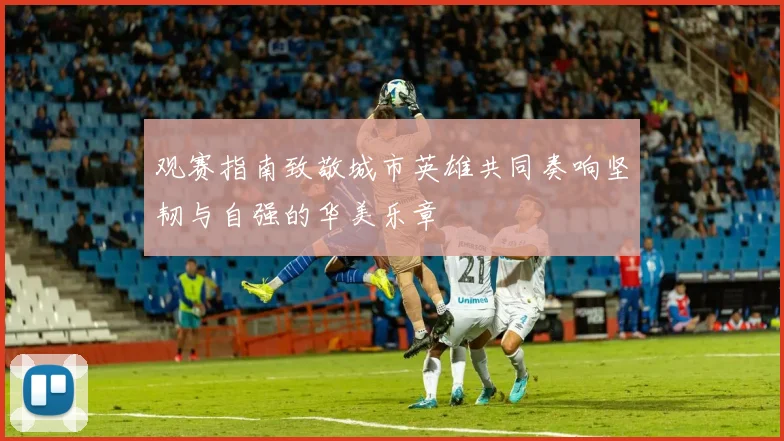 观赛指南致敬城市英雄共同奏响坚韧与自强的华美乐章